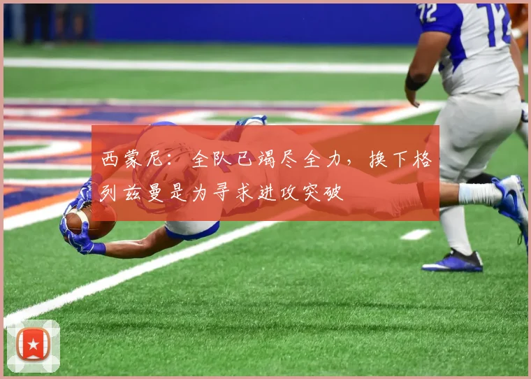 西蒙尼：全队已竭尽全力，换下格列兹曼是为寻求进攻突破