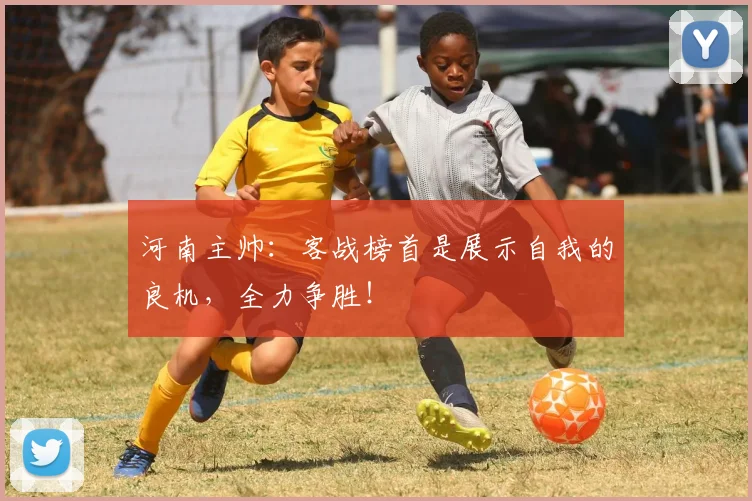 河南主帅：客战榜首是展示自我的良机，全力争胜！