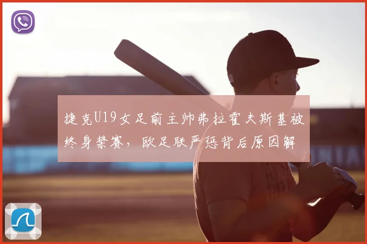 捷克U19女足前主帅弗拉霍夫斯基被终身禁赛，欧足联严惩背后原因解析