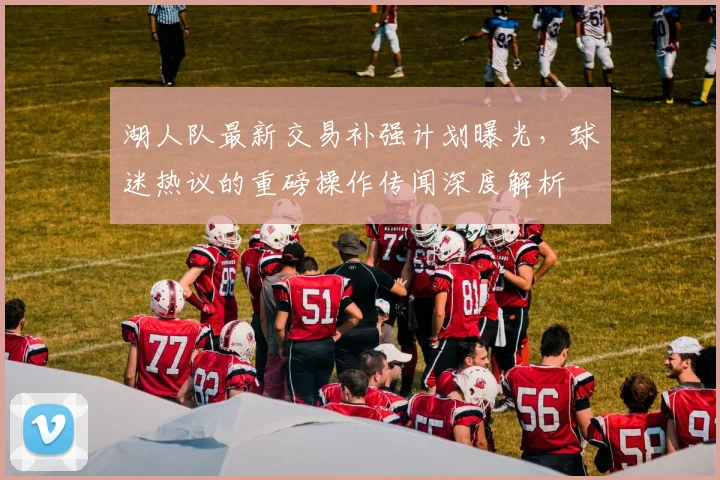 湖人队最新交易补强计划曝光，球迷热议的重磅操作传闻深度解析