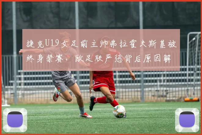 捷克U19女足前主帅弗拉霍夫斯基被终身禁赛，欧足联严惩背后原因解析