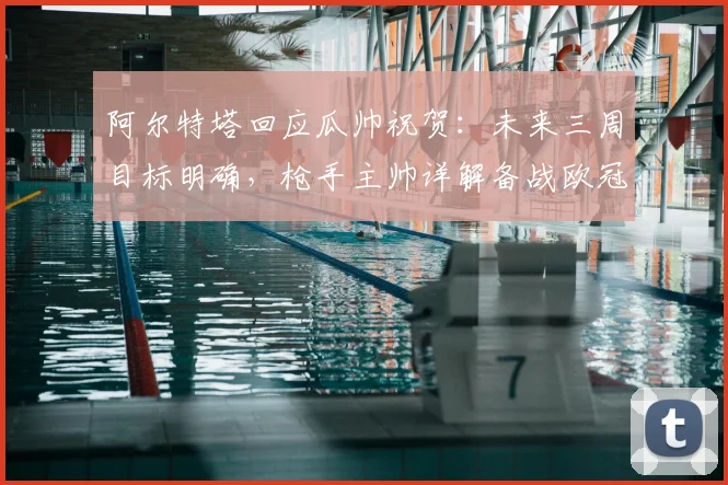 阿尔特塔回应瓜帅祝贺：未来三周目标明确，枪手主帅详解备战欧冠决赛策略