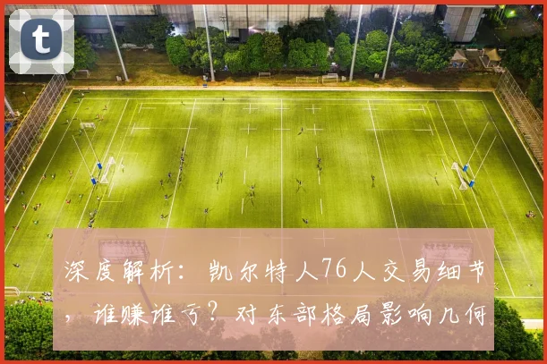 深度解析：凯尔特人76人交易细节，谁赚谁亏？对东部格局影响几何
