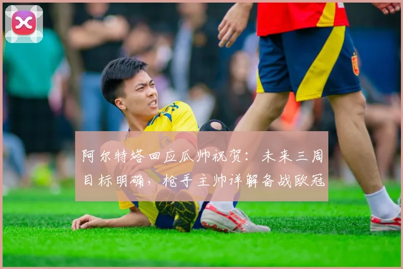 阿尔特塔回应瓜帅祝贺：未来三周目标明确，枪手主帅详解备战欧冠决赛策略