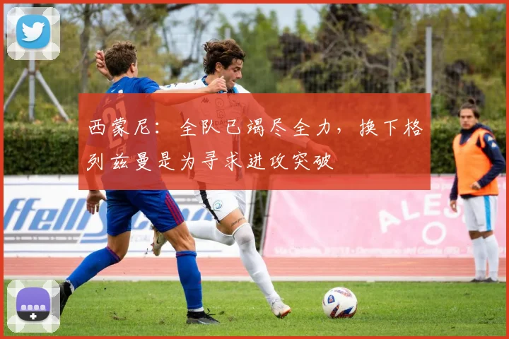 西蒙尼：全队已竭尽全力，换下格列兹曼是为寻求进攻突破