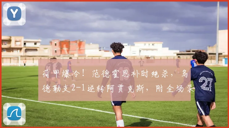 荷甲爆冷！范德霍恩补时绝杀，乌德勒支2-1逆转阿贾克斯，附全场录像回放